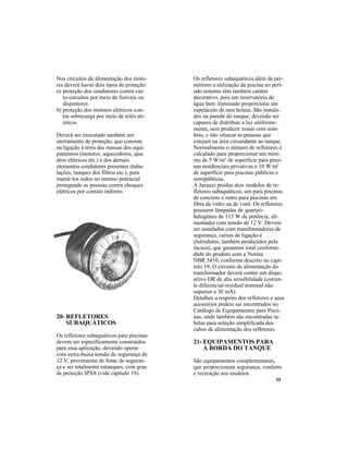 35
Nos circuitos de alimentação dos moto-
res deverá haver dois tipos de proteção:
a) proteção dos condutores contra cur-
to-circuitos por meio de fusíveis ou
disjuntores.
b) proteção dos motores elétricos con-
tra sobrecarga por meio de relês tér-
micos.
Deverá ser executado também um
aterramento de proteção, que consiste
na ligação à terra das massas dos equi-
pamentos (motores, aquecedores, qua-
dros elétricos etc.) e dos demais
elementos condutores presentes (tubu-
lações, tanques dos filtros etc.), para
mantê-los todos no mesmo potencial
protegendo as pessoas contra choques
elétricos por contato indireto.
20- REFLETORES
SUBAQUÁTICOS
Os refletores subaquáticos para piscinas
devem ser especificamente construídos
para essa aplicação, devendo operar
com extra-baixa tensão de segurança de
12 V, proveniente de fonte de seguran-
ça e ser totalmente estanques, com grau
de proteção IPX8 (vide capítulo 19).
Os refletores subaquáticos além de per-
mitirem a utilização da piscina no perí-
odo noturno têm também caráter
decorativo, pois um reservatório de
água bem iluminado proporciona um
espetáculo de rara beleza. São instala-
dos na parede do tanque, devendo ser
capazes de distribuir a luz uniforme-
mente, sem produzir zonas com som-
bras, e não ofuscar as pessoas que
estejam na área circundante ao tanque.
Normalmente o número de refletores é
calculado para proporcionar um míni-
mo de 5 W/m² de superfície para pisci-
nas residenciais privativas e 10 W/m²
de superfície para piscinas públicas e
semipúblicas.
A Jacuzzi produz dois modelos de re-
fletores subaquáticos, um para piscinas
de concreto e outro para piscinas em
fibra de vidro ou de vinil. Os refletores
possuem lâmpadas de quartzo-
halogêneo de 115 W de potência, ali-
mentadas com tensão de 12 V. Devem
ser instalados com transformadores de
segurança, caixas de ligação e
eletrodutos, também produzidos pela
Jacuzzi, que garantem total conformi-
dade do produto com a Norma
NBR 5410, conforme descrito no capí-
tulo 19. O circuito de alimentação do
transformador deverá conter um dispo-
sitivo DR de alta sensibilidade (corren-
te diferencial-residual nominal não
superior a 30 mA).
Detalhes a respeito dos refletores e seus
acessórios podem ser encontrados no
Catálogo de Equipamentos para Pisci-
nas, onde também são encontradas ta-
belas para seleção simplificada dos
cabos de alimentação dos refletores.
21- EQUIPAMENTOS PARA
A BORDA DO TANQUE
São equipamentos complementares,
que proporcionam segurança, conforto
e recreação aos usuários.
 