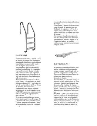 36
considerada uma entrada e saída natural
do tanque.
É obrigatória a instalação de escada na
parte profunda do tanque se sua pro-
fundidade for superior a 1,50 m. Se a
largura nessa parte ultrapassar 10 m,
deverá haver uma escada em cada lado
do tanque.
Em qualquer situação o espaçamento
máximo entre escadas e/ou entradas e
saídas naturais não deve superar 20 m.
Essa distância deve ser medida
retilineamente, não necessariamente ao
longo da borda.
21.1- ESCADAS
Destinam-se a facilitar a entrada e saída
de pessoas do tanque com segurança e
comodidade. Devem ser construídas em
material à prova de corrosão, tendo o
piso do degrau características
antiderrapantes que não causem des-
conforto aos banhistas. As escadas de-
vem ser firmemente fixadas à borda
para serem utilizadas com segurança,
mas deve ser possível sua remoção, ou
seja, não devem ser chumbadas na pa-
rede e/ou no piso.
A Jacuzzi fabrica dois modelos de es-
cadas, com 2, 3 ou 4 degraus em mate-
rial termoplástico ABS e corrimãos em
tubo de aço inoxidável de 38 ou 48 mm
de diâmetro. As dimensões e
espaçamentos dos degraus atendem
perfeitamente as prescrições da Norma
NBR 11239, conforme pode ser consta-
tado no Catálogo de Equipamentos
para Piscinas.
Deve-se sempre instalar pelo menos
uma escada na parte rasa do tanque. Se
a profundidade dessa parte for inferior
a 0,60 m, poder-se-á dispensar a insta-
lação de escadas, pois nesse caso ela é
21.2- TRAMPOLINS
A instalação de trampolins requer uma
análise cuidadosa das dimensões do
tanque, para que sua utilização seja se-
gura. Os equipamentos e tanques de
salto devem estar de acordo com os re-
gulamentos dos organismos
desportivos oficiais.
A Norma NBR 11239 impõe restrições
bastante severas quanto ao uso de tram-
polins em piscinas com finalidade não
desportiva. No Catálogo de Equipa-
mentos para Piscinas damos indicações
quanto à instalação de trampolins base-
adas na prática adotada por outros paí-
ses.
Pela NBR 11239, a prancha do trampo-
lim deve situar-se no máximo 1 m aci-
ma do nível da água. A profundidade
mínima da água deve ser de 3 m, esten-
dendo-se num raio mínimo de 3,50 m a
partir da projeção da extremidade da
prancha sobre o fundo do tanque. A
 