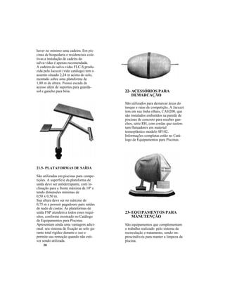 38
haver no mínimo uma cadeira. Em pis-
cinas de hospedaria e residenciais cole-
tivas a instalação de cadeira do
salva-vidas é apenas recomendada.
A cadeira do salva-vidas FLC-S produ-
zida pela Jacuzzi (vide catálogo) tem o
assento situado 2,24 m acima do solo,
montado sobre uma plataforma de
1,88 m de altura. Possui escada de
acesso além de suportes para guarda-
sol e gancho para bóia.
21.5- PLATAFORMAS DE SAÍDA
São utilizadas em piscinas para compe-
tições. A superfície da plataforma de
saída deve ser antiderrapante, com in-
clinação para a frente máxima de 10º e
tendo dimensões mínimas de
0,50 x 0,50 m.
Sua altura deve ser no máximo de
0,75 m e possuir pegadouro para saídas
de nado de costas. As plataformas de
saída FSP atendem a todos esses requi-
sitos, conforme mostrado no Catálogo
de Equipamentos para Piscinas.
Apresentam ainda uma vantagem adici-
onal: seu sistema de fixação ao solo ga-
rante total rigidez durante o uso e
permite sua remoção quando não esti-
ver sendo utilizada.
22- ACESSÓRIOS PARA
DEMARCAÇÃO
São utilizados para demarcar áreas do
tanque e raias de competição. A Jacuzzi
tem em sua linha olhais, CAH200, que
são instalados embutidos na parede de
piscinas de concreto para receber gan-
chos, série RH, com cordas que susten-
tam flutuadores em material
termoplástico modelo SF102.
Informações completas estão no Catá-
logo de Equipamentos para Piscinas.
23- EQUIPAMENTOS PARA
MANUTENÇÃO
São equipamentos que complementam
o trabalho realizado pelo sistema de
recirculação e tratamento, sendo im-
prescindíveis para manter a limpeza da
piscina.
 