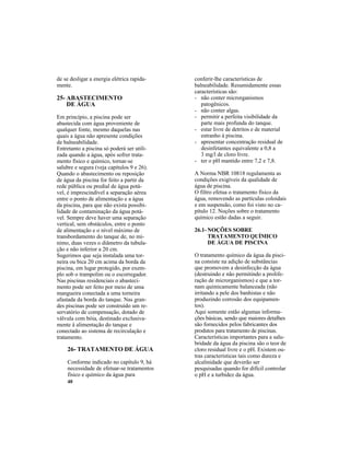 40
25- ABASTECIMENTO
DE ÁGUA
Em princípio, a piscina pode ser
abastecida com água proveniente de
qualquer fonte, mesmo daquelas nas
quais a água não apresente condições
de balneabilidade.
Entretanto a piscina só poderá ser utili-
zada quando a água, após sofrer trata-
mento físico e químico, tornar-se
salubre e segura (veja capítulos 9 e 26).
Quando o abastecimento ou reposição
de água da piscina for feito a partir da
rede pública ou predial de água potá-
vel, é imprescindível a separação aérea
entre o ponto de alimentação e a água
da piscina, para que não exista possibi-
lidade de contaminação da água potá-
vel. Sempre deve haver uma separação
vertical, sem obstáculos, entre o ponto
de alimentação e o nível máximo de
transbordamento do tanque de, no mí-
nimo, duas vezes o diâmetro da tubula-
ção e não inferior a 20 cm.
Sugerimos que seja instalada uma tor-
neira ou bica 20 cm acima da borda da
piscina, em lugar protegido, por exem-
plo sob o trampolim ou o escorregador.
Nas piscinas residenciais o abasteci-
mento pode ser feito por meio de uma
mangueira conectada a uma torneira
afastada da borda do tanque. Nas gran-
des piscinas pode ser construído um re-
servatório de compensação, dotado de
válvula com bóia, destinado exclusiva-
mente à alimentação do tanque e
conectado ao sistema de recirculação e
tratamento.
26- TRATAMENTO DE ÁGUA
Conforme indicado no capítulo 9, há
necessidade de efetuar-se tratamentos
físico e químico da água para
conferir-lhe características de
balneabilidade. Resumidamente essas
características são:
- não conter microrganismos
patogênicos.
- não conter algas.
- permitir a perfeita visibilidade da
parte mais profunda do tanque.
- estar livre de detritos e de material
estranho à piscina.
- apresentar concentração residual de
desinfetantes equivalente a 0,8 a
3 mg/l de cloro livre.
- ter o pH mantido entre 7,2 e 7,8.
A Norma NBR 10818 regulamenta as
condições exigíveis da qualidade de
água de piscina.
O filtro efetua o tratamento físico da
água, removendo as partículas coloidais
e em suspensão, como foi visto no ca-
pítulo 12. Noções sobre o tratamento
químico estão dadas a seguir.
26.1- NOÇÕES SOBRE
TRATAMENTO QUÍMICO
DE ÁGUA DE PISCINA
O tratamento químico da água da pisci-
na consiste na adição de substâncias
que promovem a desinfecção da água
(destruindo e não permitindo a prolife-
ração de microrganismos) e que a tor-
nam quimicamente balanceada (não
irritando a pele dos banhistas e não
produzindo corrosão dos equipamen-
tos).
Aqui somente estão algumas informa-
ções básicas, sendo que maiores detalhes
são fornecidos pelos fabricantes dos
produtos para tratamento de piscinas.
Características importantes para a salu-
bridade da água da piscina são o teor de
cloro residual livre e o pH. Existem ou-
tras características tais como dureza e
alcalinidade que deverão ser
pesquisadas quando for difícil controlar
o pH e a turbidez da água.
de se desligar a energia elétrica rapida-
mente.
 