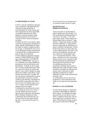 41
O teor de cloro livre no lava-pés deve
ser mantido sempre acima de 3 ppm.
pH (POTENCIAL
HIDROGENIÔNICO)
O grau de acidez ou alcalinidade da
água é medido pelo valor do pH. A es-
cala do pH (potencial hidrogeniônico)
varia de 0 a 14, sendo 7 o seu valor
para a água neutra. Valores abaixo de 7
indicam água ácida e acima de 7, água
alcalina. A água ácida produz corrosão
das peças metálicas e a água alcalina
provoca a deposição de substâncias mi-
nerais e dificulta a desinfecção. Valores
de pH muito baixos ou muito altos pro-
vocam irritação da pele, dos olhos e das
mucosas dos banhistas, devendo, por
isso, o pH estar compreendido entre
7,2 e 7,8 (levemente alcalino). Além
disso, a eficiência do cloro como desin-
fetante é menor com o aumento do pH,
pois há diminuição da quantidade de
ácido hipocloroso presente na água.
As substâncias químicas mais
comumente utilizadas para corrigir o
pH da água são: ácido muriático, ácido
clorídrico e bissulfato de sódio para di-
minuir o pH e carbonato de sódio
(barrilha), bicarbonato de sódio e
hidróxido de sódio (soda cáustica) para
aumentar o pH.
A verificação do teor de cloro livre e
do pH deve se feita diariamente utili-
zando-se um estojo de testes para pisci-
nas.
DUREZA E ALCALINIDADE
O termo dureza da água é comumente
associado à dificuldade do sabão pro-
duzir espuma. Na realidade são águas
que possuem teor elevado de sais de
cálcio e magnésio dissolvidos, que tor-
nam a água turva e produzem incrus-
tações. Normalmente a dureza da água
deve situar-se entre 200 e 400 ppm
CLORO RESIDUAL LIVRE
O cloro é uma das substâncias químicas
mais comumente empregadas para de-
sinfecção da água da piscina. É
comercializado sob várias formas: gás
cloro, hipoclorito de cálcio (granulado
ou pastilhas) hipoclorito de sódio
(líquido), cloroisocianuratos (ácido
tricloroisocianúrico ou Tricloro-S-
Triazina-Triona e dicloroisocianurato
de sódio).
A função do cloro é a de manter a água
isenta de microrganismos prejudiciais à
saúde, impedir a proliferação de algas e
de oxidar as matérias orgânicas presen-
tes na água. A demanda de cloro no iní-
cio do tratamento da água normalmente
é elevada devido à contaminação exis-
tente na água de enchimento.
O cloro residual se apresenta sob duas
formas: CLORO RESIDUAL LIVRE -
que é fortemente ativo e CLORO RE-
SIDUAL COMBINADO - que por es-
tar combinado com outras substâncias
praticamente não tem eficiência como
desinfetante. A adição de cloro à água
deve ser feita continuamente para man-
ter o cloro livre dentro de valores ade-
quados. Esses valores medidos em ppm
(partes por milhão), equivalente a mg/l,
deverão estar entre 0,8 e 3,0 ppm. No
caso de piscinas estabilizadas, nas quais
são adicionados cianuratos ou ácido
cianúrico para diminuir a dissipação de
cloro devido à exposição à luz solar, o
teor de cloro livre poderá situar-se em
1,0 e 1,5 ppm. O nível ideal de ácido
cianurico é de 30 a 50 ppm.
A formação de cloraminas (provenien-
tes da reação do cloro com a urina e o
suor dos banhistas) fará com que a
água da piscina apresente odor desagra-
dável e produza irritação dos olhos.
A destruição das cloraminas deve ser
feita por meio de uma supercloração
que eleve o teor de cloro livre para 5 a
10 ppm.
 