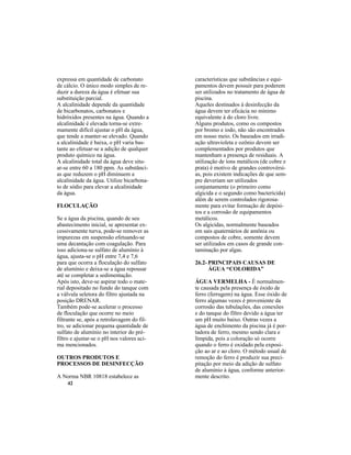 42
expressa em quantidade de carbonato
de cálcio. O único modo simples de re-
duzir a dureza da água é efetuar sua
substituição parcial.
A alcalinidade depende da quantidade
de bicarbonatos, carbonatos e
hidróxidos presentes na água. Quando a
alcalinidade é elevada torna-se extre-
mamente difícil ajustar o pH da água,
que tende a manter-se elevado. Quando
a alcalinidade é baixa, o pH varia bas-
tante ao efetuar-se a adição de qualquer
produto químico na água.
A alcalinidade total da água deve situ-
ar-se entre 60 a 180 ppm. As substânci-
as que reduzem o pH diminuem a
alcalinidade da água. Utilize bicarbona-
to de sódio para elevar a alcalinidade
da água.
FLOCULAÇÃO
Se a água da piscina, quando de seu
abastecimento inicial, se apresentar ex-
cessivamente turva, pode-se remover as
impurezas em suspensão efetuando-se
uma decantação com coagulação. Para
isso adiciona-se sulfato de alumínio à
água, ajusta-se o pH entre 7,4 e 7,6
para que ocorra a floculação do sulfato
de alumínio e deixa-se a água repousar
até se completar a sedimentação.
Após isto, deve-se aspirar todo o mate-
rial depositado no fundo do tanque com
a válvula seletora do filtro ajustada na
posição DRENAR.
Também pode-se acelerar o processo
de floculação que ocorre no meio
filtrante se, após a retrolavagem do fil-
tro, se adicionar pequena quantidade de
sulfato de alumínio no interior do pré-
filtro e ajustar-se o pH nos valores aci-
ma mencionados.
OUTROS PRODUTOS E
PROCESSOS DE DESINFECÇÃO
A Norma NBR 10818 estabelece as
características que substâncias e equi-
pamentos devem possuir para poderem
ser utilizados no tratamento de água de
piscina.
Aqueles destinados à desinfecção da
água devem ter eficácia no mínimo
equivalente à do cloro livre.
Alguns produtos, como os compostos
por bromo e iodo, não são encontrados
em nosso meio. Os baseados em irradi-
ação ultravioleta e ozônio devem ser
complementados por produtos que
mantenham a presença de residuais. A
utilização de íons metálicos (de cobre e
prata) é motivo de grandes controvérsi-
as, pois existem indicações de que sem-
pre deveriam ser utilizados
conjuntamente (o primeiro como
algicida e o segundo como bactericida)
além de serem controlados rigorosa-
mente para evitar formação de depósi-
tos e a corrosão de equipamentos
metálicos.
Os algicidas, normalmente baseados
em sais quaternários de amônia ou
compostos de cobre, somente devem
ser utilizados em casos de grande con-
taminação por algas.
26.2- PRINCIPAIS CAUSAS DE
ÁGUA “COLORIDA”
ÁGUA VERMELHA - É normalmen-
te causada pela presença de óxido de
ferro (ferrugem) na água. Esse óxido de
ferro algumas vezes é proveniente da
corrosão das tubulações, das conexões
e do tanque do filtro devido a água ter
um pH muito baixo. Outras vezes a
água de enchimento da piscina já é por-
tadora de ferro, mesmo sendo clara e
límpida, pois a coloração só ocorre
quando o ferro é oxidado pela exposi-
ção ao ar e ao cloro. O método usual de
remoção do ferro é produzir sua preci-
pitação por meio da adição de sulfato
de alumínio à água, conforme anterior-
mente descrito.
 