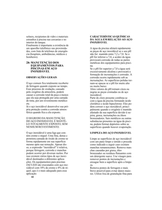 44
solares, recipientes de vidro e materiais
estranhos à piscina nas cercanias e no
interior do tanque.
Finalmente é importante a existência de
um aparelho telefônico nas proximida-
des, com lista de telefones de emergên-
cia (hospitais, ambulâncias, médicos e
bombeiro).
28- MANUTENÇÃO DOS
EQUIPAMENTOS PARA
PISCINAS EM AÇO
INOXIDÁVEL
OBSERVAÇÕES GERAIS
O aço comum fica totalmente recoberto
de ferrugem quando exposto ao tempo.
Esse processo de oxidação, causado
pelo oxigênio da atmosfera, poderá
causar a corrosão total da peça a menos
que ela seja protegida por uma camada
de tinta, por um revestimento metálico
etc.
Já o aço inoxidável desenvolve sua pró-
pria proteção contra a corrosão atmos-
férica quando fica a ela exposto.
O SEGREDO DA MANUTENÇÃO
DO AÇO INOXIDÁVEL É MANTÊ-
LO TOTALMENTE EXPOSTO, SEM
NENHUM REVESTIMENTO.
O aço inoxidável é uma liga que con-
tém cromo e níquel. Uma fina, densa e
protetora camada de óxido de cromo se
forma rapidamente em sua superfície
mesmo após sua remoção. Apesar dis-
so, a expressão “inoxidável” é relativa,
porque ferrugem, corrosão e manchas
podem ocorrer por diversas razões. Por
isso existem vários tipos de aço inoxi-
dável destinados a diferentes aplica-
ções. Os equipamentos para piscinas
JACUZZI são executados com aço ino-
xidável com 18% de cromo e 8% de ní-
quel, que é o mais adequado para essa
aplicação.
CARACTERÍSTICAS QUÍMICAS
DA ÁGUA EM RELAÇÃO AO AÇO
INOXIDÁVEL
A água da piscina afetará rapidamente
as peças de aço inoxidável se o seu pH
não for mantido entre 7,2 e 7,8. Se o
pH for inferior a 7,0, a acidez da água
provocará corrosão de todas as partes
metálicas dos equipamentos para pisci-
na.
Se o pH for superior a 7,8 a água será
excessivamente alcalina e provocará a
formação de incrustações e corrosão. A
corrosão ocorre rapidamente sob as
incrustações. As superfícies polidas tor-
nam-se opacas se o pH for muito alto
ou muito baixo.
Altos valores do pH tornam cinza ou
negras as peças cromadas ou de aço
inoxidável.
Parte do cloro presente combina-se
com a água da piscina formando ácido
clorídrico e ácido hipocloroso. Eles po-
dem corroer o aço inoxidável, princi-
palmente quando o oxigênio é mantido
afastado da sua superfície devido à su-
jeira, graxa, incrustações ou óleos
bronzeadores. Sais metálicos ou outras
substâncias presentes na água da pisci-
na, podem formar depósitos sobre as
superfícies quando houver evaporação.
LIMPEZA DO AÇO INOXIDÁVEL
Limpe as superfícies de aço inoxidável
com um pano limpo e úmido e proceda
como indicado a seguir caso existam
manchas remanescentes. Remova man-
chas causadas por graxa, óleo
bronzeador ou resíduos flutuantes com
um detergente suave. Use vinagre para
remover pontos de incrustações e
enxague bem a superfície após a limpe-
za.
Remova pontos de ferrugem o mais
breve possível para evitar danos maio-
res. Utilize lixa de granulação fina para
 