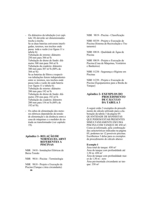 46
- Os diâmetros da tubulação (ver capí-
tulo 18) deverão ser dimensionados
trecho a trecho.
Se as duas baterias estiverem interli-
gadas, teremos, nos trechos onde
passa toda a vazão (ver figura 11 e
tabela 6):
Tubulação de retorno: diâmetro
250 mm para 384 m³/h
Tubulação do dreno de fundo: diâ-
metro 300 mm para 384 m³/h
Tubulação da coadeira: diâmetro
300 mm para 307 m³/h (80% de
384 m³/h)
Se as baterias de filtros e respecti-
vas tubulações forem independentes
entre si, teremos, nos trechos onde
passa toda a vazão de cada bateria
(ver figura 11 e tabela 6):
Tubulação de retorno: diâmetro
200 mm para 192 m³/h
Tubulação do dreno de fundo: diâ-
metro 250 mm para 192 m³/h
Tubulação da coadeira: diâmetro
200 mm para 154 m³/h (80% de
192 m³/h).
- Os cabos de alimentação dos moto-
res elétricos dependerão da tensão
de alimentação e da distância entre a
casa de máquinas e o medidor de en-
trada ou transformador (ver capítulo
19).
Apêndice 1- RELAÇÃO DE
NORMAS DA ABNT
REFERENTES A
PISCINAS
NBR 5410 - Instalações Elétricas de
Baixa Tensão
NBR 9816 - Piscina - Terminologia
NBR 9818 - Projeto e Execução de
Piscina (Tanque e área circundante)
NBR 9819 - Piscina - Classificação
NBR 10339 - Projeto e Execução de
Piscina (Sistema de Recirculação e Tra-
tamento)
NBR 10818 - Qualidade de Água de
Piscina
NBR 10819 - Projeto e Execução de
Piscina (Casa de Máquinas, Vestiários
e Banheiros)
NBR 11238 - Segurança e Higiene em
Piscinas
NBR 11239 - Projeto e Execução de
Piscina (Equipamentos para a Borda do
Tanque)
Apêndice 2- EXEMPLOS DO
PROCEDIMENTO
DE CÁLCULO
DA TABELA 3
A seguir estão 3 exemplos do procedi-
mento de cálculo utilizado para a ela-
boração da tabela 3 da página 05:
QUANTIDADE DE BANHISTAS
QUE PODEM ESTAR PRESENTES
SIMULTANEAMENTE EM UMA
PISCINA COM TANQUE DE 450 m².
Como já informado, pela combinação
das características indicadas na página
05, podemos ter 12 possíveis piscinas.
Escolhemos 3 delas para os exemplos
de procedimento de cálculo abaixo:
Exemplo 1
Área total do tanque: 450 m²
Área do tanque com profundidade até
1,50 m: 450 m²
Área do tanque com profundidade mai-
or de 1,50 m : zero
Área pavimentada circundante ao tan-
que: 350 m²
 