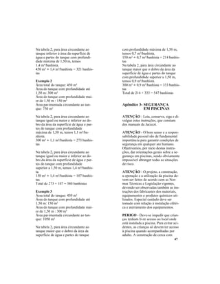 47
com profundidade máxima de 1,50 m,
temos 0,7 m²/banhista.
150 m² ÷ 0,7 m²/banhista = 214 banhis-
tas
Na tabela 2, para área circundante ao
tanque maior que o dobro da área da
superfície de água e partes do tanque
com profundidade superior a 1,50 m,
temos 0,9 m²/banhista.
300 m² ÷ 0,9 m²/banhista = 333 banhis-
tas
Total de 214 + 333 = 547 banhistas
Apêndice 3- SEGURANÇA
EM PISCINAS
ATENÇÃO - Leia, conserve, siga e di-
vulgue estas instruções, que constam
dos manuais da Jacuzzi.
ATENÇÃO - O bom senso e a respon-
sabilidade pessoal são de fundamental
importância para garantir condições de
segurança em qualquer ato humano.
Objetivamos, por meio destas instru-
ções, dar orientações gerais sobre a se-
gurança em piscinas, sendo obviamente
impossível abranger todas as situações
de risco.
ATENÇÃO - O projeto, a construção,
a operação e a utilização da piscina de-
vem ser feitos de acordo com as Nor-
mas Técnicas e Legislação vigentes,
devendo ser observadas também as ins-
truções dos fabricantes dos materiais,
equipamentos e produtos químicos uti-
lizados. Especial cuidado deve ser
tomado com relação à instalação elétri-
ca e aterramento dos equipamentos.
PERIGO - Deve-se impedir que crian-
ças tenham livre acesso ao local onde
está instalada a piscina. Para evitar aci-
dentes, as crianças só devem ter acesso
à piscina quando acompanhadas por
adulto. A construção de cerca com
Na tabela 2, para área circundante ao
tanque inferior à área da superfície de
água e partes do tanque com profundi-
dade máxima de 1,50 m, temos
1,4 m²/banhista.
450 m² ÷ 1,4 m²/banhista = 321 banhis-
tas
Exemplo 2
Área total do tanque: 450 m²
Área do tanque com profundidade até
1,50 m: 300 m²
Área do tanque com profundidade mai-
or de 1,50 m : 150 m²
Área pavimentada circundante ao tan-
que: 750 m²
Na tabela 2, para área circundante ao
tanque igual ou maior e inferior ao do-
bro da área da superfície de água e par-
tes do tanque com profundidade
máxima de 1,50 m, temos 1,1 m²/ba-
nhista.
300 m² ÷ 1,1 m²/banhista = 273 banhis-
tas
Na tabela 2, para área circundante ao
tanque igual ou maior e inferior ao do-
bro da área da superfície de água e par-
tes do tanque com profundidade
superior a 1,50 m, temos 1,4 m²/banhis-
ta.
150 m² ÷ 1,4 m²/banhista = 107 banhis-
tas
Total de 273 + 107 = 380 banhistas
Exemplo 3
Área total do tanque: 450 m²
Área do tanque com profundidade até
1,50 m: 150 m²
Área do tanque com profundidade mai-
or de 1,50 m : 300 m²
Área pavimentada circundante ao tan-
que: 1050 m²
Na tabela 2, para área circundante ao
tanque maior que o dobro da área da
superfície de água e partes do tanque
 