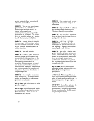 48
portão dotado de fecho automático é
altamente recomendada.
PERIGO - Não permita que crianças,
pessoas idosas ou debilitadas ou
portadoras de deficiência física ou
mental utilizem a piscina
desacompanhadas, sem a supervisão
permanente de um adulto. Esse adulto
deve ser um hábil nadador se a profun-
didade da piscina superar 1,20 m.
PERIGO - Pessoas idosas ou portado-
ras de doenças crônicas ou que tenham
dúvidas quanto ao seu estado de saúde
devem consultar um médico antes de
utilizar a piscina.
PERIGO - Não nade sozinho.
PERIGO - Cuidados extras devem ser
tomados quando se utilizar a piscina
consumindo bebidas alcoólicas ou dro-
gas ou ainda sob a influência de medi-
camentos que possam afetar as
condições físicas, psíquicas ou orgâni-
cas das pessoas. Consulte sempre seu
médico quanto aos efeitos dos remédios
que estiver tomando. Deve ser impedi-
do o acesso de pessoas alcoolizadas ou
drogadas à piscina.
PERIGO - Não mergulhe em piscinas
rasas. Trampolins e escorregadores só
podem ser instalados em piscinas que
permitem sua utilização.
CUIDADO - Não utilize a piscina após
grandes refeições.
CUIDADO - Recomendamos às pesso-
as com cabelos longos (abaixo dos om-
bros) prendê-los à altura da nuca ou
usar toucas para natação.
PERIGO - Não pratique e não permita
a prática de brincadeiras estúpidas ou
impróprias.
PERIGO - O piso molhado ao redor da
piscina pode tornar-se escorregadio.
Não corra. Caminhe com cuidado.
PERIGO - Não leve para a piscina ob-
jetos de vidro, frágeis ou que ofereçam
qualquer tipo de risco.
PERIGO - RISCO DE CHOQUE
ELÉTRICO - Mantenha afastados da
área de piscina aparelhos de som, cai-
xas acústicas e qualquer outro equipa-
mento ligado à rede elétrica.
PERIGO - Não utilize a piscina se as
grades dos ralos de fundo, tampas dos
drenos antiturbilhão, tampas dos dispo-
sitivos de sucção ou plugs dos disposi-
tivos de aspiração não estiverem
corretamente instalados. Não permita
sua utilização para brincadeiras ou sua
remoção indevida.
CUIDADO - A falta de tratamento
adequado da água pode permitir a pro-
liferação de microrganismos
patogênicos.
ATENÇÃO - Manter a qualidade da
água na piscina é extremamente impor-
tante, devendo-se efetuar a filtração e o
tratamento químico da água regular-
mente.
CUIDADO - Os produtos químicos de-
vem ser armazenados, conservados,
manipulados e utilizados corretamente.
Conserve as instruções dos fabricantes
e siga-as rigorosamente.
 