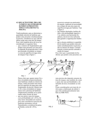 6
4.2-RELAÇÃO ENTRE ÁREA DO
TANQUE E QUANTIDADE DE
BANHISTAS PRESENTES
SIMULTANEAMENTE NA
PISCINA
Tradicionalmente, para se determinar a
quantidade máxima de banhistas que
podem estar presentes simultaneamente
na piscina, considerava-se que cada ba-
nhista ocupa uma certa área do tanque.
Essa visão simplista deixa de levar em
consideração os seguintes fatos:
- que o número de freqüentadores que
podem estar presentes em uma pisci-
na depende da proporçãoentre a área
pavimentada circundante ao tanque
e a área da superfície de água (área
do tanque).Veja a figura 1.
Parece claro que, quanto menor for a
área circundante proporcionalmente
mais banhistas estarão no interior do
tanque, sendo necessária uma maior
área de superfície de água para cada
freqüentador da piscina. Quanto mai-
or for a área circundante ao tanque,
maior será a presença de banhistas
simplesmente tomando sol ou prati-
cando outras formas de lazer.
- que nas partes rasas do tanque,
com profundidade até 1,50 m, há
uma maior densidade de usuários,
pois uma considerável parcela dos
banhistas permanece em pé.
Naturalmente a existência de partes
profundas, acima de 1,50 m,
acessíveis somente aos praticantes
de natação, implicará na necessidade
de se dispor de uma área maior de
superfície de água por banhista. Veja
a figura 2.
- que tanques destinados à prática de
salto, com profundidade superior a
3 m, embora com baixíssima fre-
qüência, devem ter área suficiente
para garantir a segurança dos banhis-
tas.
- que se deseja estabelecer a quantida-
de de usuários que podem estar pre-
sentes simultaneamente na piscina, e
não no interior do tanque. Constan-
temente existem pessoas entrando e
saindo do tanque.
Fica claro que a quantidade de ba-
nhistas que podem estar presentes em
uma piscina não depende somente da
área do tanque, mas também de como
e quais são suas profundidades e do
tamanho da área circundante ao tan-
que.
Essas considerações serviram de cri-
tério para a elaboração da tabela 2,
que está contida parcialmente tam-
bém na NBR 9818.
FIG. 2
FIG. 1
 
