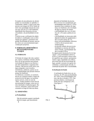 8
Exemplos do procedimento de cálculo
podem ser encontrados no apêndice 2.
Analisando a tabela 3, nota-se que uma
piscina com tanque de 450 m² pode ad-
mitir uma quantidade máxima de usuá-
rios que varia de 237 a 643 banhistas,
dependendo das dimensões da área
circundante e da profundidade do tan-
que.
Conclui-se que a utilização dos dados
da tabela 2, combinados com as infor-
mações do capítulo 5, permitem uma
grande flexibilidade de projeto, que po-
de e deve ser convenientemente apro-
veitada pelo projetista.
5- FORMATO, DIMENSÕES E
REVESTIMENTO DO
TANQUE
5.1-FORMATO
O formato do tanque não está, a princí-
pio, sujeito a nenhuma restrição. Porém
deve ser tal que permita uma perfeita
recirculação de água no seu interior e
que não comprometa a segurança dos
usuários. Não devem existir áreas com
água estagnada e nem ressaltos,
reentrâncias, saliências, quinas ou ou-
tras singularidades que possam oferecer
perigo aos banhistas.
As saliências e ressaltos, se existirem,
devem ser contínuos desde o fundo até
acima do nível da água e ser perfeita-
mente visíveis, como no caso de
“ilhas”. Podem também existir fora da
área principal do tanque, como nos ni-
chos destinados à hidromassagem. De-
vem ter, entretanto, seção transversal
constante ao longo de toda sua altura.
5.2- DIMENSÕES
a) Profundidade
Não há restrições quanto à profundi-
dade do tanque, que basicamente
depende da finalidade da piscina.
Deve-se levar em consideração que:
- profundidade entre 0,60 m e 1,20 m
garantem boas condições de segu-
rança aos banhistas e de circulação
da água no interior do tanque.
- a profundidade deve ser, no míni-
mo, de 1,10 m para a prática de na-
tação.
- a profundidade em áreas para salto
depende da altura do equipamento e
deve ser pelo menos de 3 m.
- áreas com profundidades inferiores
a 0,60 m devem possuir piso
antiderrapante.
- as piscinas infantis devem ter pro-
fundidade no máximo de 0,60 m.
Junto à borda, a profundidade não
deve exceder 0,30 m.
Se alguma parte da piscina for do tipo
“praia”, com profundidade inferior a
0,20 m, é nela necessário colocar ralos
de superfície que coletem permanente-
mente a água, impedindo seu refluxo,
pois nessa área há má recirculação da
água, grande consumo do agente de-
sinfetante e contaminação elevada. A
construção de praias não é recomendada.
b) Inclinação do fundo
A inclinação do fundo deve ser, no
máximo, de 10% para profundidades
até 1,80 m. Para profundidades mai-
ores, não deve exceder a 33%. Nas
piscinas infantis, a inclinação do
fundo não deve ultrapassar a 8%.
Veja figura 3.
FIG. 3
 