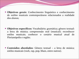 Objetivos gerais : Conhecimento linguístico e conhecimento de estilos musicais contemporâneos relacionados a realidade dos alunos; Objetivos específicos : Vocabulário; gramática; gênero textual: a letra de música; compreensão oral (musical); reconhecer estilos musicais; conhecer o cenário musical atual de Florianópolis e região; Conteúdos abordados : Gênero textual – a letra de música; estilos musicais (rock, rap, pop, blues, entre outros). 