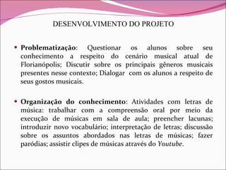 DESENVOLVIMENTO DO PROJETO Problematização : Questionar os alunos sobre seu conhecimento a respeito do cenário musical atual de Florianópolis; Discutir sobre os principais gêneros musicais presentes nesse contexto; Dialogar  com os alunos a respeito de seus gostos musicais. Organização do conhecimento : Atividades com letras de música: trabalhar com a compreensão oral por meio da execução de músicas em sala de aula; preencher lacunas; introduzir novo vocabulário; interpretação de letras; discussão sobre os assuntos abordados nas letras de músicas; fazer paródias; assistir clipes de músicas através do  Youtube . 