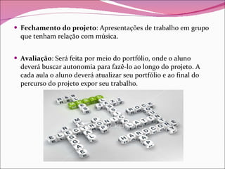 Fechamento do projeto : Apresentações de trabalho em grupo que tenham relação com música.  Avaliação : Será feita por meio do portfólio, onde o aluno deverá buscar autonomia para fazê-lo ao longo do projeto. A cada aula o aluno deverá atualizar seu portfólio e ao final do percurso do projeto expor seu trabalho. 