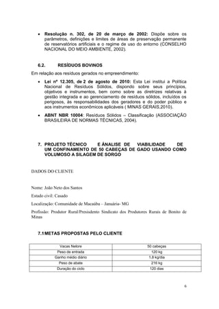6
 Resolução n. 302, de 20 de março de 2002: Dispõe sobre os
parâmetros, definições e limites de áreas de preservação permanente
de reservatórios artificiais e o regime de uso do entorno (CONSELHO
NACIONAL DO MEIO AMBIENTE, 2002).
6.2. RESÍDUOS BOVINOS
Em relação aos resíduos gerados no empreendimento:
 Lei nº 12.305, de 2 de agosto de 2010: Esta Lei institui a Política
Nacional de Resíduos Sólidos, dispondo sobre seus princípios,
objetivos e instrumentos, bem como sobre as diretrizes relativas à
gestão integrada e ao gerenciamento de resíduos sólidos, incluídos os
perigosos, às responsabilidades dos geradores e do poder público e
aos instrumentos econômicos aplicáveis ( MINAS GERAIS,2010).
 ABNT NBR 10004: Resíduos Sólidos – Classificação (ASSOCIAÇÃO
BRASILEIRA DE NORMAS TÉCNICAS, 2004).
7. PROJETO TÉCNICO E ÁNALISE DE VIABILIDADE DE
UM CONFINAMENTO DE 50 CABEÇAS DE GADO USANDO COMO
VOLUMOSO A SILAGEM DE SORGO
DADOS DO CLIENTE
Nome: João Neto dos Santos
Estado civil: Casado
Localização: Comunidade de Macaúba – Januária- MG
Profissão: Produtor Rural/Presisdento Sindicato dos Produtores Rurais de Bonito de
Minas
7.1METAS PROPOSTAS PELO CLIENTE
Vacas Nelore 50 cabeças
Peso de entrada 120 kg
Ganho médio diário 1,8 kg/dia
Peso de abate 216 kg
Duração do ciclo 120 dias
 