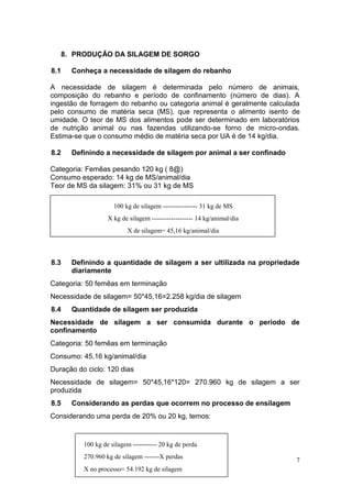7
8. PRODUÇÃO DA SILAGEM DE SORGO
8.1 Conheça a necessidade de silagem do rebanho
A necessidade de silagem é determinada pelo número de animais,
composição do rebanho e período de confinamento (número de dias). A
ingestão de forragem do rebanho ou categoria animal é geralmente calculada
pelo consumo de matéria seca (MS), que representa o alimento isento de
umidade. O teor de MS dos alimentos pode ser determinado em laboratórios
de nutrição animal ou nas fazendas utilizando-se forno de micro-ondas.
Estima-se que o consumo médio de matéria seca por UA é de 14 kg/dia.
8.2 Definindo a necessidade de silagem por animal a ser confinado
Categoria: Femêas pesando 120 kg ( 8@)
Consumo esperado: 14 kg de MS/animal/dia
Teor de MS da silagem: 31% ou 31 kg de MS
8.3 Definindo a quantidade de silagem a ser ultilizada na propriedade
diariamente
Categoria: 50 femêas em terminação
Necessidade de silagem= 50*45,16=2.258 kg/dia de silagem
8.4 Quantidade de silagem ser produzida
Necessidade de silagem a ser consumida durante o periodo de
confinamento
Categoria: 50 femêas em terminação
Consumo: 45,16 kg/animal/dia
Duração do ciclo: 120 dias
Necessidade de silagem= 50*45,16*120= 270.960 kg de silagem a ser
produzida
8.5 Considerando as perdas que ocorrem no processo de ensilagem
Considerando uma perda de 20% ou 20 kg, temos:
100 kg de silagem ----------- 20 kg de perda
270.960 kg de silagem -------X perdas
X no processo= 54.192 kg de silagem
100 kg de silagem ---------------- 31 kg de MS
X kg de silagem ------------------- 14 kg/animal/dia
X de silagem= 45,16 kg/animal/dia
 