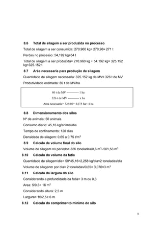 8
8.6 Total de silagem a ser produzida no processo
Total de silagem a ser consumida: 270.960 kg= 270,96≈ 271 t
Perdas no processo: 54,192 kg≈54 t
Total de silagem a ser produzida= 270.960 kg + 54.192 kg= 325.152
kg=325.152 t
8.7 Aréa necessaria para produção de silagem
Quantidade de silagem necessaria: 325.152 kg de MV≈ 326 t de MV
Produtividade estimada: 80 t de MV/ha
8.8 Dimensionamento dos silos
Nº de animais: 50 animais
Consumo diario: 45,16 kg/animal/dia
Tempo de confinamento: 120 dias
Densidade da silagem: 0,65 a 0,75 t/m3
8.9 Calculo de volume final do silo
Volume de silagem no periodo= 326 toneladas/0,6 m3
= 501,53 m3
8.10 Calculo do volume da fatia
Quantidade de silagem/dia= 50*45,16=2,258 kg/dia≈2 toneladas/dia
Volume de silagenm por dia= 2 toneladas/0,65= 3,076≈3 m3
8.11 Calculo da largura do silo
Considerando a profundidade da fatia= 3 m ou 0,3
Area: 5/0,3= 16 m2
Considerando altura: 2,5 m
Largura= 16/2,5= 6 m
8.12 Calculo do comprimento minimo do silo
80 t de MV ------------ 1 ha
326 t de MV ----------- x ha
Area necessaria= 326/80= 4,075 ha≈ 4 ha
 