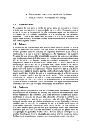 10
 Ótima opção com economia e qualidade de Silagem
 Produz sementes - Fornecendo mais energia
9.2 Preparo do solo
No preparo do solo para o plantio do sorgo, pode-se considerar o mesmo
critério que normalmente é recomendado para o milho. Entretanto, para o
sorgo, é comum a necessidade de três gradeações para que se atinjam as
condições de uniformidade requeridas para a germinação das pequenas
sementes. Como a area onde será implantado a cultura se encontra com
capim, será realizado a limpeza da area e consequentemente a incorporação
dos restos vegetais no solo.
9.3 Calagem
A quantidade de calcário deve ser aplicada com base na análise do solo e
deve ser realizada, pelo menos, com três meses de antecedência do plantio.
Porém, quando o sorgo for cultivado em seqüência ao milho ou outra cultura e,
neste caso, se o solo já tiver sido corrigido, não há necessidade de calagem.
No caso da area em questão foi realizado a analise do solo, onde constatou
que o solo necessitava de 0,4 toneladas por hectare, compreendendo cerca de
401 kg de calcário por hectare, sendo recomendado a aplicação do calcario
magnesiano, sendo aplicado cerca de 3 meses antes do plantio da cultura. Na
incorporação do calcário utilizar gradagem leve, sendo realizada na camada
de 0-20 cm. A preferência deve ser por equipamentos que utilizem discos, pois
promovem uma melhor incorporação e mistura do corretivo com o solo. Não é
recomendado aplicar o calcário quando o solo estiver muito molhado, pois ele
adere aos torrões úmidos de solo, e a incorporação não é uniforme; não se
aplica, também, calcário em dias de muito vento.. Pode parecer pouco a
quantidade de calcario a ser aplicado, mas esse dado e proveniente da alta
concentração de Calcio encontrada na analise de solo, e so lembrando que
quando aumenta os niveis de Calcio, alcaliniza o solo e por consequentemente
interfere na dinâmica de absorção e mobilidade dos nutrientes no solo.
9.4 Adubação
O sorgo possui características que lhe conferem maior resistência à seca e à
disponibilidade de nutrientes; no entanto, isto não deve ser interpretado como
menor necessidade de nutrientes. Deve-se ter em mente também que culturas
destinadas a produção de silagem são altamente extratoras de nutrientes do
solo, principalmente quando as produções são elevadas. Dessa forma,
especial atenção deve ser dada à adubação do sorgo destinado à silagem,
devido à grande remoção de nutrientes do solo e acúmulo na biomassa da
parte aérea, que será transportada para dentro do silo. A total retirada da
cultura da área de produção faz com que o solo exija duas a três vezes mais
nutrientes por área que aqueles destinados à produção de grãos, onde há
incorporação das palhadas. Neste sentido, deve-se sempre tomar por base a
análise de solo para definir a adubação, pois esta é a forma correta de aplicar
fertilizantes em quantidades corretas, sem desperdícios ou uso excessivo.
 