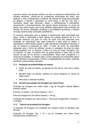13
manual e devem ser picadas próximo ao silo em picadoras estacionárias. Na
colheita mecânica, utilizam-se as ensiladoras tracionadas por trator, que
realizam o corte e fragmentam o material. Na colheita do sorgo para produção
de silagem, a planta é submetida ao corte basal, e isto faz com que o
meristema apical seja eliminado. Assim, o perfilhamento é estimulado,
promovendo o desenvolvimento das gemas basais presentes na coroa da
planta, que darão origem aos novos perfilhos responsáveis pela produção da
rebrota. Se houver condições climáticas e de fertilidade favoráveis, a rebrota
do sorgo poderá atingir produções satisfatórias.
O momento apropriado para a colheita é determinado pela maturidade dos
grãos. Onde a maturidade e feita atraves da colheita aleatoria de 8 a 10
panículas retirando um grão no meio de cada uma das panículas para
avaliação da maturidade, logo após pressione o grão entre os dedos, a
maturidade é determinada quando o grão apresenta consistência farinácea e
não se observa a presença de “leite”. A partir do ponto de maturidade
adequado para o início da colheita, conclua a ensilagem da área de sorgo
“duplo propósito” em, no máximo, 8 dias e no caso do sorgo “forrageiro” em,
no máximo, 15 dias. A colheita com os grãos leitosos e baixo teor de MS
(menor do que 28 %) diminui a produtividade, reduz valor energético e o
consumo da silagem. A colheita após o ponto adequado de maturidade (grãos
duros) dificulta a compactação e diminui a digestibilidade dos grãos, podendo
aumentar a perda destes nas fezes.
11.1 Avaliação da produtividade da cultura
 Colha, da área de plantio, as plantas de oito linhas, com cinco metros
cada
 Recolha todas as plantas colhidas em sacos plásticos ou sacos de
ração vazios
 Pese todo o material recolhido
11.2 Calculo da produção de forragem por metro linear
Produção de forragem por metro linear = Kg de forragem colhida /Metros
lineares colhido
8 linhas x 3 metros = 24 metros lineares = 24 m
Peso da forragem em 24 metros lineares = 100 kg
Produção de forragem por metro linear = 100 kg de forragem/24 m lineares =
4,16 kg/m
11.3 Calculo da produção de forragem
A produção de forragem em toneladas por hectares (t/ha) é calculada pela
fórmula:
Produção de forragem t/ha = 10 x kg de forragem por metro linear
/Espaçamento entrelinha (m)
 