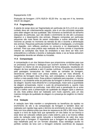 14
Espaçamento: 0,50
Produção de forragem: (10*4,16)/0,5= 83,20 t/ha ou seja em 4 ha, teremos
332,8 t de silagem.
11.4 Fragmentação
A planta do sorgo deve ser fragmentada em partículas de 0,5 a 2,0 cm e este
cuidado deve ser criteriosamente seguido, pois é um dos principais segredos
para obter silagem de boa qualidade. São inúmeros os benefícios do tamanho
adequado de partículas, que vão desde o enchimento do silo até o processo
digestivo e o desempenho dos animais. Silagens compostas por partículas
pequenas são mais fáceis de serem misturadas a outros alimentos e são
menores as perdas no momento da retirada do silo e durante a alimentação
dos animais. Pequenas partículas também facilitam a mastigação, a ruminação
e a digestão, com reflexos positivos no consumo e no desempenho dos
animais. Para que essa prática seja realizada de forma correta é importante
vistoriar as condições das facas da ensiladora e isso deve ser feito com
antecedência a colheita e durante a realização desta; e se as facas estiverem
desgastadas deverão ser afiadas ou trocadas.
11.5 Compactação
A compactação é um dos fatores-chave que proporciona condições para que
os processos químicos e biológicos que ocorrem durante a fermentação da
forragem no interior do silo se processem de forma adequada, resultando em
silagem de boa qualidade e sem 6 perdas nutritivas. O processo é realizado
pela passagem consecutiva do trator sobre as camadas de forragem,
devendo-se utilizar trator com pneus estreitos, por ser mais eficiente. A
superfície da forragem deve ficar lisa, sem ondulações; e deve-se utilizar o
melhor e mais pesado trator. Essa prática é realizada para expulsar, o máximo
possível, o ar existente entre as partículas da forragem e diminuir a porosidade
da silagem. Quanto mais eficiente for a compactação, maior será a quantidade
de silagem armazenada, menor o custo de armazenamento e, quanto mais
agregadas estiverem as partículas, mais difícil será a penetração do ar entre
estas e melhor será a preservação da qualidade da silagem após a abertura
do silo. Esta prática deve ser realizada com muito capricho, pois um dos
maiores inimigos da qualidade da silagem é a presença de oxigênio no interior
do silo.
11.6 Vedação
A vedação bem feita mantém e complementa os benefícios da rapidez no
enchimento do silo e da compactação da forragem e também deve ser
realizada com rapidez logo após o término do enchimento do silo. A vedação é
feita com lona plástica preta que deve ter espessura de 200 a 300 micra. Outra
opção é a lona de dupla face que apresenta um dos lados na cor branca e
esse deve ser colocado voltado para o lado externo, pois a cor branca reflete
parte da radiação solar sendo reduzida a transferência de calor dos raios
solares para a forragem. É importante que a forragem da superfície do silo
seja trabalhada para ter um formato abaulado. Essa estratégia auxilia no
perfeito contato da lona com a forragem evitando ocorrência de espaços
 