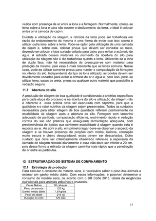 15
vazios com presença de ar entre a lona e a forragem. Normalmente, coloca-se
terra sobre a lona e para não ocorrer o deslizamento da terra, o ideal é colocar
antes uma camada de capim.
Durante a utilização da silagem, a retirada da terra pode ser trabalhosa em
razão do endurecimento da mesma e uma forma de evitar que isso ocorra é
utilizar outra lona sobre a terra. Pode-se optar pela utilização de uma camada
de capim e, sobre esta, colocar pneus que devem ser cortados ao meio,
devendo-se colocar a face cortada voltada para baixo para evitar o acúmulo de
água. A retirada desses materiais no momento da abertura do silo para
utilização da silagem não é tão trabalhosa quanto a terra. Utilizando-se a lona
de dupla face, não há necessidade de preocupar-se com material para
proteção da mesma, pois essa é mais resistente que as lonas comuns. Nesse
caso, pode-se utilizar somente pneus para manter a compactação da forragem
no interior do silo. Independente do tipo de lona utilizado, as bordas devem ser
devidamente vedadas para evitar a entrada de ar e água e, para isso, pode-se
utilizar terra, sacos de areia, pneus ou qualquer outro material que possibilite a
vedação segura.
11.7 Abertura do silo
A produção de silagem de boa qualidade é condicionada a critérios específicos
para cada etapa do processo e na abertura do silo e utilização da silagem não
é diferente e essa prática deve ser executada com capricho, para que a
qualidade e o valor nutritivo da silagem sejam preservados. Todos os cuidados
necessários para obter silagem de boa qualidade refletem positivamente na
estabilidade da silagem após a abertura do silo. Forragem com tamanho
adequado de partícula, compactação eficiente, enchimento rápido e vedação
correta do silo são práticas que asseguram fermentação adequada, com
predominância de ácidos que conferem estabilidade à silagem quando esta é
exposta ao ar. Ao abrir o silo, em primeiro lugar deve-se observar o aspecto da
silagem e se houver presença de porções com mofos, bolores, coloração
muito escura e cheiro desagradável, estas devem ser descartadas. Outro
cuidado que deve ser criteriosamente observado refere-se à espessura da
camada de silagem retirada diariamente e essa não deve ser inferior a 20 cm,
pois dessa forma a retirada da silagem caminha mais rápido que a penetração
de ar entre as partículas.
12 ESTRUTURAÇÃO DO SISTEMA DE CONFINAMENTO
12.1 Estrategia de produção
Para calcular o consumo de matéria seca, é necessário saber o peso dos animais e
estimar um ganho médio diário. Com essas informações, é possível determinar o
consumo de matéria seca, de acordo com o BR Corte 2016, tabela de exigências
nutricionais para animais zebuínos e cruzados.
Vacas Nelore 50 cabeças
Peso de entrada 120 kg
Ganho médio diário 1,8 kg/dia
Peso de abate 216 kg
Duração do ciclo 120 dias
 