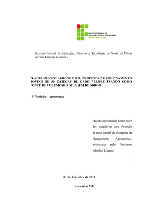 Instituto Federal de Educação, Ciências e Tecnologia do Norte de Minas
Gerais- Campus Januária -
PLANEJAMENTO AGRONOMICO: PROPOSTA DE CONFINAMENTO
BOVINO DE 50 CABEÇAS DE GADO NELORE USANDO COMO
FONTE DE VOLUMOSO A SILAGEM DE SORGO
10° Período – Agronomia
Projeto apresentado como parte
das exigências para obtenção
de nota parcial da disciplina de
Planejamento Agronômico,
ministrada pelo Professor
Ednaldo Liberato
.
01 de Fevereiro de 2023
Januária- MG
 