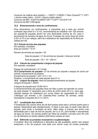 16
Consumo de matéria seca (kg/dia) = – 0,6273 + 0,06453 × Peso Corporal0,75+ 3,871
× Ganho médio diário – 0,614 × (Ganho médio diário)2.
Consumo de MS= -0,6273+0,06453*1200,75+3,871*1,8-0,614*1,82
Consumo de MS= 6,69 kg/dia
12.2 Dimensionando a área do confinamento
Para dimensionar um confinamento, é importante que a área por animal
confinado seja entre 8 e 12 m2, recomendando-se trabalhar com 100 animais
por piquete.Os piquetes devem ter uma declividade mínima de 3%, para o
escoamento do excesso de água de chuva; O espaço de cocho deve ser entre
0,35 e 0,70 m por cabeça, além de o bebedouro ter capacidade de 50 litros por
cabeça por dia.
12.3 Calculo da área dos piquetes
Por exemplo, considere:
Área por animal = 10 m²
Número de animais por piquete = 25
Área do piquete = nº de animais por piquete × área por animal
Área do piquete = 25 × 10 = 250 m²
12.4 Calculo do comprimento e largura do piquete
Por exemplo, considere:
Espaço do cocho/animal = 0,7 m/cab
12.5 Comprimento do piquete= (nº de animais por piquete x espaço do cocho por
animal) +comprimento da porteira
Comprimento do piquete = (25 × 0,7) + 3,5
Portanto, o comprimento de cada piquete será 21 m.
12.6 Largura do piquete =área do piquete/comprimento do piquete
Largura do piquete = 250/21
A largura do piquete será 19,90≈ 20 m
O dimensionamento dos piquetes deve ser feito a partir da extensão do cocho
de cada piquete. É necessário que a linha de cocho tenha 40 m e, caso seja
utilizado apenas um bebedouro por curral, dispor da capacidade de 1.250
L/dia/água (25 animais x 50 L/cab/dia).Para confinar 50 animais, serão
necessários 2 piquetes de 21 m x 20 m.
12.7 Localização dos cochos
A localização dos cochos deve ser de fácil acesso tanto para o animal quanto para a
pessoa responsável pelo abastecimento. O ideal é que seja na parte mais alta do
piquete, para evitar a formação de lama. Além disso, é preciso que tenha uma
declividade para o lado de fora do piquete, de 0,3 a 3%, para facilitar o escoamento
da água da chuva. Os cochos podem ser feitos de madeira, concreto (com 40 a 60
cm de diâmetro) ou tambor plástico (200 litros) cortado ao meio.
12.8 Definindo os produtos necessários á suplementação
O produtor deve dar preferência a alimentos de alta qualidade, porém com preços
acessíveis, a fim de produzir uma dieta com menor custo da arroba produzida,
 