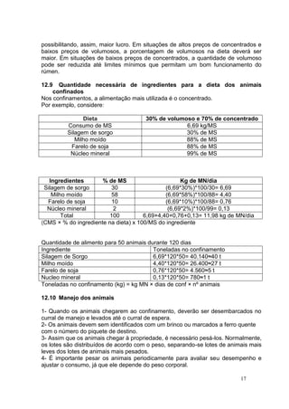 17
possibilitando, assim, maior lucro. Em situações de altos preços de concentrados e
baixos preços de volumosos, a porcentagem de volumosos na dieta deverá ser
maior. Em situações de baixos preços de concentrados, a quantidade de volumoso
pode ser reduzida até limites mínimos que permitam um bom funcionamento do
rúmen.
12.9 Quantidade necessária de ingredientes para a dieta dos animais
confinados
Nos confinamentos, a alimentação mais utilizada é o concentrado.
Por exemplo, considere:
Dieta 30% de volumoso e 70% de concentrado
Consumo de MS 6,69 kg/MS
Silagem de sorgo 30% de MS
Milho moído 88% de MS
Farelo de soja 88% de MS
Núcleo mineral 99% de MS
Ingredientes % de MS Kg de MN/dia
Silagem de sorgo 30 (6,69*30%)*100/30= 6,69
Milho moído 58 (6,69*58%)*100/88= 4,40
Farelo de soja 10 (6,69*10%)*100/88= 0,76
Núcleo mineral 2 (6,69*2%)*100/99= 0,13
Total 100 6,69+4,40+0,76+0,13= 11,98 kg de MN/dia
(CMS × % do ingrediente na dieta) x 100/MS do ingrediente
Quantidade de alimento para 50 animais durante 120 dias
Ingrediente Toneladas no confinamento
Silagem de Sorgo 6,69*120*50= 40.140≈40 t
Milho moído 4,40*120*50= 26.400≈27 t
Farelo de soja 0,76*120*50= 4.560≈5 t
Nucleo mineral 0,13*120*50= 780≈1 t
Toneladas no confinamento (kg) = kg MN × dias de conf × nº animais
12.10 Manejo dos animais
1- Quando os animais chegarem ao confinamento, deverão ser desembarcados no
curral de manejo e levados até o curral de espera.
2- Os animais devem sem identificados com um brinco ou marcados a ferro quente
com o número do piquete de destino.
3- Assim que os animais chegar à propriedade, é necessário pesá-los. Normalmente,
os lotes são distribuídos de acordo com o peso, separando-se lotes de animais mais
leves dos lotes de animais mais pesados.
4- É importante pesar os animais periodicamente para avaliar seu desempenho e
ajustar o consumo, já que ele depende do peso corporal.
 