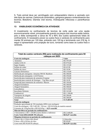 18
5- Todo animal deve ser vermifugado com antiparasitário interno e vacinado com
três tipos de vacinas: Carbúnculo sintomático, gangrena gasosa e enterotoxemia dos
bovinos; Botulismo; Diarreia viral bovina, rinotraqueíte infecciosa e parainfluenza
bovina.
13 VIABILIDADE ECONÔMICA DA ATIVIDADE
O investimento no confinamento de bovinos de corte pode ser uma opção
economicamente viável, principalmente quando os preços dos insumos estão baixos,
pois a dieta corresponde a cerca de 70 a 90% dos custos operacionais totais do
confinamento. É necessário prever os custos fixos e variáveis do confinamento para
manter 50 animais por 120 dias, entrando com 120 kg e terminando com 216 kg. A
seguir é apresentado uma projeção de lucro, tomando como base os custos fixos e
variáveis.
Total de custos variáveis (R$) para realização do confinamento para 50
cabeças em 2023
Custo da ensilagem Valor
Sementes R$ 395,00
Adubo 4-30-10 R$ 879,60
Super Simples R$ 125,00
Sulfato de cobre R$ 42,90
Sulfato de zinco R$ 34,90
Calcário Dolomitico R$ 110,00
Herbicida pré emergente- Atrazina 500 SC Rainbow R$ 300,00
Herbicida pós emergente- 2,4-D Nortox R$ 250,00
Inseticida para tratamento de sementes-Cropstar R$ 150,00
Inseticida para controle de formigas – Top Max em pó R$ 10,50
Fungicida para tratamento de sementes- Maxim R$ 184,00
Aluguel Ensiladeira R$ 300,00
Aluguel Semeadora R$ 300,00
Lona plástica R$ 519,00
Inoculante Silotrato R$ 163,00
Combustível R$ 1.240,00
Transporte da silagem R$ 200,00
Alimentação R$ 200,00
Total R$ 5.403,90
Custo da ensilagem
Produção aproximada de 326 toneladas (MN) com ensilagem
Custo da ensilagem = R$ 5.403,90 / 326 ton = R$ 0,016/kg da matéria natural.
Consumo de 14 kg/boi/dia x R$ 0,016/kg = 0,23 vaca/dia
Mão-de-Obra no período do confinamento
2 funcionários x R$ 1.320,00 (custos diretos e indiretos)
Custo Total (R$2.640,00/ 50 cabeças)
R$ 2.640,00
R$ 0,47 vaca/dia
Máquina (tratores) no período do confinamento
2 horas/ dia x 4 litros óleo diesel
8 litros x R$ 6,20/litro de óleo
Custo total (R$ 49,60/50 cabeça)
8 litros/dia
R$ 49,60
R$ 0,99 vaca/dia
 