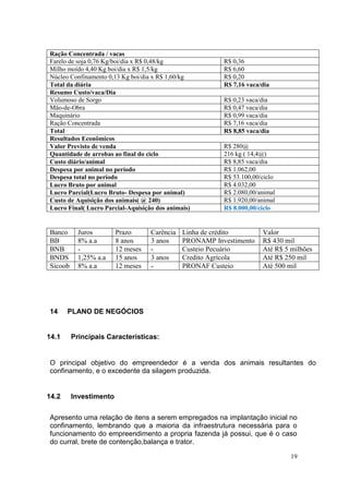 19
Ração Concentrada / vacas
Farelo de soja 0,76 Kg/boi/dia x R$ 0,48/kg R$ 0,36
Milho moído 4,40 Kg boi/dia x R$ 1,5/kg R$ 6,60
Núcleo Confinamento 0,13 Kg boi/dia x R$ 1,60/kg R$ 0,20
Total da diária R$ 7,16 vaca/dia
Resumo Custo/vaca/Dia
Volumoso de Sorgo R$ 0,23 vaca/dia
Mão-de-Obra R$ 0,47 vaca/dia
Maquinário R$ 0,99 vaca/dia
Ração Concentrada R$ 7,16 vaca/dia
Total R$ 8,85 vaca/dia
Resultados Econômicos
Valor Previsto de venda R$ 280@
Quantidade de arrobas ao final do ciclo 216 kg ( 14,4@)
Custo diário/animal R$ 8,85 vaca/dia
Despesa por animal no período R$ 1.062,00
Despesa total no período R$ 53.100,00/ciclo
Lucro Bruto por animal R$ 4.032,00
Lucro Parcial(Lucro Bruto- Despesa por animal) R$ 2.080,00/animal
Custo de Aquisição dos animais( @ 240) R$ 1.920,00/animal
Lucro Final( Lucro Parcial-Aquisição dos animais) R$ 8.000,00/ciclo
Banco Juros Prazo Carência Linha de crédito Valor
BB 8% a.a 8 anos 3 anos PRONAMP Investimento R$ 430 mil
BNB - 12 meses - Custeio Pecuário Até R$ 5 milhões
BNDS 1,25% a.a 15 anos 3 anos Credito Agrícola Até R$ 250 mil
Sicoob 8% a.a 12 meses - PRONAF Custeio Até 500 mil
14 PLANO DE NEGÓCIOS
14.1 Principais Características:
O principal objetivo do empreendedor é a venda dos animais resultantes do
confinamento, e o excedente da silagem produzida.
14.2 Investimento
Apresento uma relação de itens a serem empregados na implantação inicial no
confinamento, lembrando que a maioria da infraestrutura necessária para o
funcionamento do empreendimento a propria fazenda já possui, que é o caso
do curral, brete de contenção,balança e trator.
 