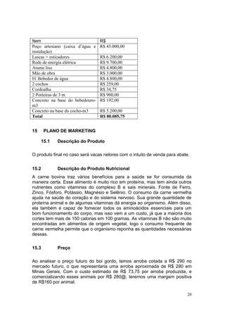 20
15 PLANO DE MARKETING
15.1 Descrição do Produto
O produto final no caso será vacas nelores com o intuito de venda para abate.
15.2 Descrição do Produto Nutricional
A carne bovina traz vários benefícios para a saúde se for consumida da
maneira certa. Esse alimento é muito rico em proteína, mas tem ainda outros
nutrientes como vitaminas do complexo B e sais minerais. Fonte de Ferro,
Zinco, Fósforo, Potássio, Magnésio e Selênio. O consumo da carne vermelha
ajuda na saúde do coração e do sistema nervoso. Sua grande quantidade de
proteína animal e de algumas vitaminas dá energia ao organismo. Além disso,
ela também é capaz de fornecer todos os aminoácidos essenciais para um
bom funcionamento do corpo, mas isso vem a um custo, já que a maioria dos
cortes tem mais de 150 calorias em 100 gramas. As vitaminas B não são muito
encontradas em alimentos de origem vegetal, logo o consumo frequente de
carne vermelha permite que o organismo reponha as quantidades necessárias
dessas.
15.3 Preço
Ao analisar o preço futuro do boi gordo, temos arroba cotada a R$ 290 no
mercado futuro, o que representaria uma arroba aproximada de R$ 280 em
Minas Gerais. Com o custo estimado de R$ 73,75 por arroba produzida, e
comercializando esses animais por R$ 280@, teremos uma margem positiva
de R$160 por animal.
Item R$
Poço artesiano (caixa d’água e
instalação)
R$ 45.000,00
Lascas + esticadores R$ 6.200,00
Rede de energia elétrica R$ 9.700,00
Arame liso R$ 4.800,00
Mão de obra R$ 3.000,00
01 Bebedor de água R$ 4.800,00
2 cochos R$ 259,00
Cordoalha R$ 34,75
2 Porteiras de 3 m R$ 900,00
Concreto na base do bebedouro-
m3
R$ 192,00
Concreto na base do cocho-m3 R$ 5.200,00
Total R$ 80.085,75
 