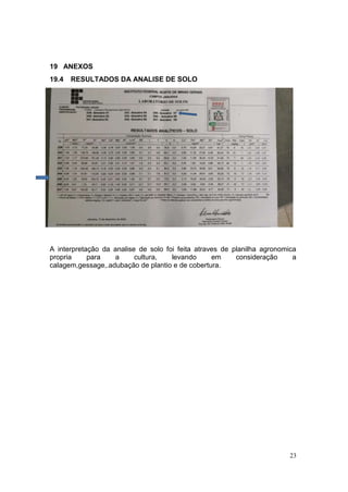 23
19 ANEXOS
19.4 RESULTADOS DA ANALISE DE SOLO
A interpretação da analise de solo foi feita atraves de planilha agronomica
propria para a cultura, levando em consideração a
calagem,gessage,.adubação de plantio e de cobertura.
 