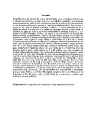 RESUMO
O confinamento de bovinos de corte é caracterizado como um sistema intensivo de
produção com objetivo de produzir carne em quantidade e qualidade, respeitando os
aspectos sanitários, nutricionais, comportamentais dos animais e do meio ambiente,
a utilização do confinamento permite a redução da idade de abate dos animais, a
produção de carne de melhor qualidade, o retorno do capital investido em curto
prazo de tempo e o descanso das áreas de pastagem durante a seca, além do
aumento do peso de abate e do melhor rendimento de carcaça, diante disso, esse
projeto tem como finalidade descrever as etapas e as necessidades do manejo para
terminar animais em confinamento, a fim de alcançar maiores ganhos a baixo custo de
produção. Destacam-se, também, informações tecnológicas para a produção de animais em
confinamento com silagem de sorgo, desde o planejamento da cultura até o manejo
nutricional aplicado aos animais. Para produção de silagem será ultilizada uma area de 4 ha,
onde o solo e predominantemente franco-arenoso, onde será plantado o Sorgo Boliviano
Agri 001E, um hibrido desenvolvido pela empresa colombiana Latina Seeds que
pode chegar até 6 metros de altura, com uma média de 6 a 15 perfilhos antes do
primeiro corte, e após, pode produzir de 12 a 25 perfilhos, com uma expectativa de
produzir 326 toneladas de silagem.Para montar a infraestrutura basica o produtor irá investir
cerca de 80 mil reais para instalação de poço artesiano,piquetes,bebedouros,cercas e
reforma do curral. Os animais que serão explorados no empreendimento irá consistir de 50
vacas da raça nelore com idades de 24 a 36 meses, entrando com 120 kg(8@) e saindo
após 120 dias com uma média de 216 kg(14,4@), para aquisição desses animais
considerou um preço de R$ 240@ e um preço de venda de 280@. Espera-se ao final do
ciclo obter um lucro de R$ 8.000,00 já sendo descontado todos os custos de custeio. E para
realizar o aporte financeiro o produtor poderá optar por realizar um financiamento para
investimento na propriedade e outro de custeio para custear as despesas oriundas do
empreendimento.E salientando,ao se decidir montar um confinamento, é necessário
procurar apoio técnico, além de informações complementares das técnicas e da
legislação, a fim de obter melhor produtividade com segurança e respeito aos
animais e ao meio ambiente.
Palavras chave: Sorgo boliviano, Pecuária de corte, Alternativa alimentar
 