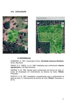 27
19.6 LOCALIZAÇÃO
21.REFERÊNCIAS
CARNEIRO, O. 1961. Construções Rurais. Sociedade Imprensa Brasileira,
6a ed., São Paulo.
FRAGA, O. F., PIRES, J. A. A. 1980. Instalações para confinamento. Informe
Agropecuário, n.69, Belo Horizonte.
HADDAD, C. M. 1985. Noções sobre confinamento de bovinos de corte. In:
Curso de Atualização em Confinamento de Bovinos de Corte, FEALQ,
Piracicaba.
PEIXOTO, A. M. 1987. Instalações e equipamentos para o confinamento do
gado de corte. In: Confinamento de bovinos de corte. FEALQ, Piracicaba. p.
61-79.
 