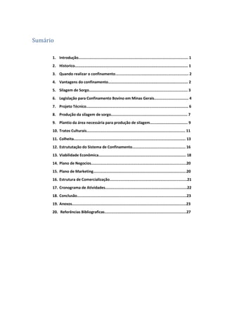 Sumário
1. Introdução................................................................................................... 1
2. Historico...................................................................................................... 1
3. Quando realizar o confinamento.................................................................. 2
4. Vantagens do confinamento........................................................................ 2
5. Silagem de Sorgo......................................................................................... 3
6. Legislação para Confinamento Bovino em Minas Gerais............................... 4
7. Projeto Técnico............................................................................................ 6
8. Produção da silagem de sorgo..................................................................... 7
9. Plantio da área necessária para produção de silagem.................................. 9
10. Tratos Culturais......................................................................................... 11
11. Colheita..................................................................................................... 13
12. Estrututação do Sistema de Confinamento................................................ 16
13. Viabilidade Econômica............................................................................... 18
14. Plano de Negocios......................................................................................20
15. Plano de Marketing....................................................................................20
16. Estrutura de Comercialização......................................................................21
17. Cronograma de Atividades..........................................................................22
18. Conclusão...................................................................................................23
19. Anexos.......................................................................................................23
20. Referências Bibliograficas..........................................................................27
 