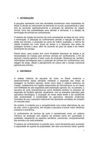 1
1. INTRODUÇÃO
A pecuária representa uma das atividades econômicas mais importantes do
Brasil. E devido ao crescimento da demanda no mundo, possivelmente o setor
terá de aumentar significativamente a produção de alimentos de origem
animal. Uma das possibilidades para atender a demanda, é a adoção da
terminação de animais em confinamento.
O sistema de criação de bovinos de corte compreende as fases de cria, recria
e terminação. A utilização do confinamento permite a redução da idade de
abate dos animais, a produção de carne de melhor qualidade, o retorno do
capital investido em curto prazo de tempo e o descanso das áreas de
pastagem durante a seca, além do aumento do peso de abate e do melhor
rendimento de carcaça.
Diante disso, esse projeto tem como finalidade descrever as etapas e as
necessidades do manejo para terminar animais em confinamento, a fim de
alcançar maiores ganhos a baixo custo de produção. Destacam-se, também,
informações tecnológicas para a produção de animais em confinamento com
silagem de sorgo, desde o planejamento da cultura até o manejo nutricional
aplicado aos animais.
2. HISTÓRICO
A análise histórica da pecuária de corte, no Brasil, evidencia o
desenvolvimento dessa atividade mediante a expansão das áreas de
pastagem na fronteira agrícola, tendo como base o sistema extensivo de
criação, notadamente em regiões desprovidas de infra-estrutura ou em áreas
com fertilidade do solo esgotadas pela exploração agrícola. Se, no passado, a
pecuária de corte caracterizava-se como atividade pioneira no processo de
expansão da fronteira agrícola, atualmente, com as pressões exercidas pela
agricultura tecnológica, a ocupação de novas áreas tende a ser substituída
pela produtividade e lucratividade da agricultura, deixando evidencias
concretas de que a pecuária tradicional não apresenta condições de competir
no mercado atual.
No entanto, é evidente que a competitividade com outras alternativas de uso
do solo, como a agricultura, tem forçado a pecuária a buscar maior eficiência
produtiva e econômica.
O confinamento de bovinos de corte é caracterizado como um sistema
intensivo de produção com objetivo de produzir carne em quantidade e
qualidade, respeitando os aspectos sanitários, nutricionais, comportamentais
dos animais e do meio ambiente.
O sistema de confinamento no período seco, como ferramenta para aumentar
a capacidade de suporte da propriedade, tem sido uma técnica viável, quando
 