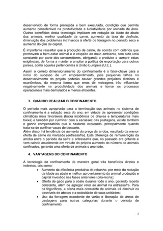 2
desenvolvido de forma planejada e bem executada, condição que permite
aumento considerável na produtividade e lucratividade por unidade de área.
Outros benefícios desta tecnologia implicam em redução da idade de abate
dos animais, melhor qualidade da carne, aumento da taxa de desfrute,
diminuição dos problemas intrínsecos à oferta de forragem no período seco e
aumento do giro de capital.
É importante ressaltar que a produção de carne, de acordo com critérios que
promovam o bem-estar animal e o respeito ao meio ambiente, tem sido uma
constante por parte dos consumidores, obrigando o produtor a cumprir estas
exigências, de forma a manter e ampliar a politica de exportação para outros
países, como aqueles pertencentes à União Europeia (U.E.).
Assim o correto dimensionamento do confinamento é o fator-chave para o
início do sucesso de um empreendimento, pois pequenas falhas no
desenvolvimento do projeto poderão causar grandes prejuízos técnicos e
econômicos, da mesma forma que erros de metragens irão influenciar
negativamente na produtividade dos animais e tornar os processos
operacionais mais demorados e menos eficientes.
3. QUANDO REALIZAR O CONFINAMENTO
O período mais apropriado para a terminação dos animais no sistema de
confinamento é a estação seca do ano, em virtude de apresentar condições
climáticas mais favoráveis (baixa incidência de chuvas e temperaturas mais
baixa) e também por culminar com a escassez das pastagens, existe também
o ganho compensatório que é bastante explorado, principalmente quando
trata-se de confinar vacas de descarte.
Além disso, há tendência de aumento do preço da arroba, resultado da menor
oferta de carne no mercado (entressafra). Esta diferença de remuneração da
arroba entre o período da safra e entressafra que, no passado era gritante e
vem caindo anualmente em virtude do próprio aumento do número de animais
confinados, gerando uma oferta de animais o ano todo.
4. VANTAGENS DO CONFINAMENTO
A tecnologia de confinamento de maneira geral trás benefícios diretos e
indiretos, tais como:
 Aumento da eficiência produtiva do rebanho, por meio da redução
da idade ao abate e melhor aproveitamento do animal produzido e
capital investido nas fases anteriores (cria-recria);
 Oferta de gado para o abate durante todo o ano, gerando receita
constante, além de agregar valor ao animal na entressafra. Para
os frigoríficos, a oferta mais constante de animais irá diminuir os
desníveis de abates e a ociosidade de suas unidades;
 Uso da forragem excedente de verão e liberação de áreas de
pastagens para outras categorias durante o período de
confinamento;
 