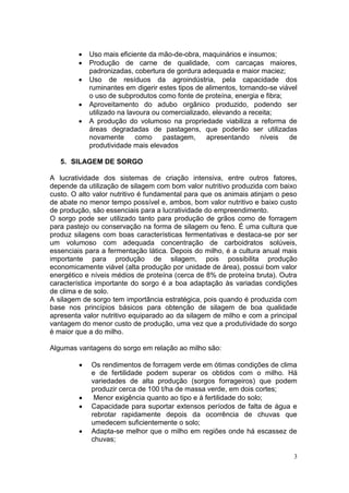 3
 Uso mais eficiente da mão-de-obra, maquinários e insumos;
 Produção de carne de qualidade, com carcaças maiores,
padronizadas, cobertura de gordura adequada e maior maciez;
 Uso de resíduos da agroindústria, pela capacidade dos
ruminantes em digerir estes tipos de alimentos, tornando-se viável
o uso de subprodutos como fonte de proteína, energia e fibra;
 Aproveitamento do adubo orgânico produzido, podendo ser
utilizado na lavoura ou comercializado, elevando a receita;
 A produção do volumoso na propriedade viabiliza a reforma de
áreas degradadas de pastagens, que poderão ser utilizadas
novamente como pastagem, apresentando níveis de
produtividade mais elevados
5. SILAGEM DE SORGO
A lucratividade dos sistemas de criação intensiva, entre outros fatores,
depende da utilização de silagem com bom valor nutritivo produzida com baixo
custo. O alto valor nutritivo é fundamental para que os animais atinjam o peso
de abate no menor tempo possível e, ambos, bom valor nutritivo e baixo custo
de produção, são essenciais para a lucratividade do empreendimento.
O sorgo pode ser utilizado tanto para produção de grãos como de forragem
para pastejo ou conservação na forma de silagem ou feno. É uma cultura que
produz silagens com boas características fermentativas e destaca-se por ser
um volumoso com adequada concentração de carboidratos solúveis,
essenciais para a fermentação lática. Depois do milho, é a cultura anual mais
importante para produção de silagem, pois possibilita produção
economicamente viável (alta produção por unidade de área), possui bom valor
energético e níveis médios de proteína (cerca de 8% de proteína bruta). Outra
característica importante do sorgo é a boa adaptação às variadas condições
de clima e de solo.
A silagem de sorgo tem importância estratégica, pois quando é produzida com
base nos princípios básicos para obtenção de silagem de boa qualidade
apresenta valor nutritivo equiparado ao da silagem de milho e com a principal
vantagem do menor custo de produção, uma vez que a produtividade do sorgo
é maior que a do milho.
Algumas vantagens do sorgo em relação ao milho são:
 Os rendimentos de forragem verde em ótimas condições de clima
e de fertilidade podem superar os obtidos com o milho. Há
variedades de alta produção (sorgos forrageiros) que podem
produzir cerca de 100 t/ha de massa verde, em dois cortes;
 Menor exigência quanto ao tipo e à fertilidade do solo;
 Capacidade para suportar extensos períodos de falta de água e
rebrotar rapidamente depois da ocorrência de chuvas que
umedecem suficientemente o solo;
 Adapta-se melhor que o milho em regiões onde há escassez de
chuvas;
 