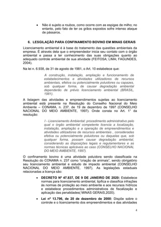 4
 Não é sujeito a roubos, como ocorre com as espigas de milho; no
entanto, pelo fato de ter os grãos expostos sofre intenso ataque
de pássaros.
6. LESGILAÇÃO PARA CONFINAMENTO BOVINO EM MINAS GERAIS
Licenciamento ambiental é à base do tratamento das questões ambientais da
empresa. É através dela que o empreendedor inicia seu contato com o órgão
ambiental e passa a ter conhecimento das suas obrigações quanto ao
adequado controle ambiental de sua atividade (FEITOSA; LIMA; FAGUNDES,
2004).
Na lei n. 6.938, de 31 de agosto de 1981, o Art. 10 estabelece que:
A construção, instalação, ampliação e funcionamento de
estabelecimentos e atividades utilizadores de recursos
ambientais, efetiva ou potencialmente poluidores ou capazes,
sob qualquer forma, de causar degradação ambiental
dependerão de prévio licenciamento ambiental (BRASIL,
1981).
A listagem das atividades e empreendimentos sujeitas ao licenciamento
ambiental está presente na Resolução do Conselho Nacional do Meio
Ambiente – CONAMA, n. 237, de 19 de dezembro de 1997 (CONSELHO
NACIONAL DO MEIO AMBIENTE, 1997). Onde consta no Art. 1° da
resolução:
I - Licenciamento Ambiental: procedimento administrativo pelo
qual o órgão ambiental competente licencia a localização,
instalação, ampliação e a operação de empreendimentos e
atividades utilizadoras de recursos ambientais , consideradas
efetiva ou potencialmente poluidoras ou daquelas que, sob
qualquer forma, possam causar degradação ambiental,
considerando as disposições legais e regulamentares e as
normas técnicas aplicáveis ao caso (CONSELHO NACIONAL
DO MEIO AMBIENTE, 1997).
O confinamento bovino é uma atividade poluidora sendo classificada na
Resolução do CONAMA n. 237 como “criação de animais”, sendo obrigatório
seu licenciamento ambiental e estudo de impacto ambiental (CONSELHO
NACIONAL DO MEIO AMBIENTE, 1997). As legislações estaduais
relacionadas a licença são:
 DECRETO Nº 47.837, DE 9 DE JANEIRO DE 2020: Estabelece
normas para licenciamento ambiental, tipifica e classifica infrações
às normas de proteção ao meio ambiente e aos recursos hídricos
e estabelece procedimentos administrativos de fiscalização e
aplicação das penalidades( MINAS GERAIS,2020).
 Lei nº 13.796, de 20 de dezembro de 2000: Dispõe sobre o
controle e o licenciamento dos empreendimentos e das atividades
 