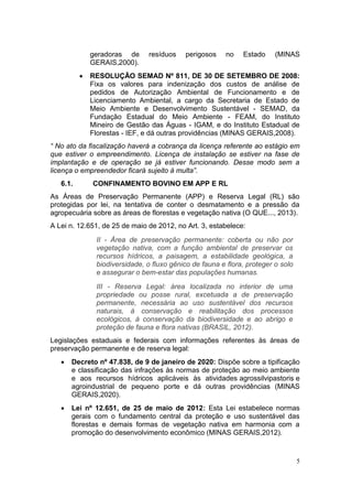5
geradoras de resíduos perigosos no Estado (MINAS
GERAIS,2000).
 RESOLUÇÃO SEMAD Nº 811, DE 30 DE SETEMBRO DE 2008:
Fixa os valores para indenização dos custos de análise de
pedidos de Autorização Ambiental de Funcionamento e de
Licenciamento Ambiental, a cargo da Secretaria de Estado de
Meio Ambiente e Desenvolvimento Sustentável - SEMAD, da
Fundação Estadual do Meio Ambiente - FEAM, do Instituto
Mineiro de Gestão das Águas - IGAM, e do Instituto Estadual de
Florestas - IEF, e dá outras providências (MINAS GERAIS,2008).
“ No ato da fiscalização haverá a cobrança da licença referente ao estágio em
que estiver o empreendimento. Licença de instalação se estiver na fase de
implantação e de operação se já estiver funcionando. Desse modo sem a
licença o empreendedor ficará sujeito à multa”.
6.1. CONFINAMENTO BOVINO EM APP E RL
As Áreas de Preservação Permanente (APP) e Reserva Legal (RL) são
protegidas por lei, na tentativa de conter o desmatamento e a pressão da
agropecuária sobre as áreas de florestas e vegetação nativa (O QUE..., 2013).
A Lei n. 12.651, de 25 de maio de 2012, no Art. 3, estabelece:
II - Área de preservação permanente: coberta ou não por
vegetação nativa, com a função ambiental de preservar os
recursos hídricos, a paisagem, a estabilidade geológica, a
biodiversidade, o fluxo gênico de fauna e flora, proteger o solo
e assegurar o bem-estar das populações humanas.
III - Reserva Legal: área localizada no interior de uma
propriedade ou posse rural, excetuada a de preservação
permanente, necessária ao uso sustentável dos recursos
naturais, à conservação e reabilitação dos processos
ecológicos, à conservação da biodiversidade e ao abrigo e
proteção de fauna e flora nativas (BRASIL, 2012).
Legislações estaduais e federais com informações referentes às áreas de
preservação permanente e de reserva legal:
 Decreto nº 47.838, de 9 de janeiro de 2020: Dispõe sobre a tipificação
e classificação das infrações às normas de proteção ao meio ambiente
e aos recursos hídricos aplicáveis às atividades agrossilvipastoris e
agroindustrial de pequeno porte e dá outras providências (MINAS
GERAIS,2020).
 Lei nº 12.651, de 25 de maio de 2012: Esta Lei estabelece normas
gerais com o fundamento central da proteção e uso sustentável das
florestas e demais formas de vegetação nativa em harmonia com a
promoção do desenvolvimento econômico (MINAS GERAIS,2012).
 