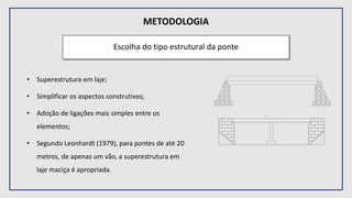 METODOLOGIA
Escolha do tipo estrutural da ponte
• Superestrutura em laje;
• Simplificar os aspectos construtivos;
• Adoção de ligações mais simples entre os
elementos;
• Segundo Leonhardt (1979), para pontes de até 20
metros, de apenas um vão, a superestrutura em
laje maciça é apropriada.
 