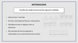 METODOLOGIA
Escolha da seção transversal da viga pré-moldada
• Seção do tipo T invertido;
• Permite a eliminação de fôrmas e cimbramento;
• Facilidade em fazer as ligações entre os
elementos;
• São colocados de forma justapostos e
solidarizados com o preenchimento de concreto;
 