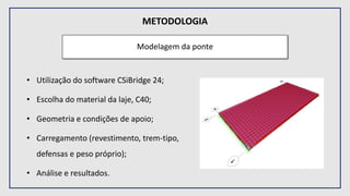 METODOLOGIA
Modelagem da ponte
• Utilização do software CSiBridge 24;
• Escolha do material da laje, C40;
• Geometria e condições de apoio;
• Carregamento (revestimento, trem-tipo,
defensas e peso próprio);
• Análise e resultados.
 