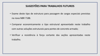 SUGESTÕES PARA TRABALHOS FUTUROS
• Exame deste tipo de estrutura para passagem de cargas especiais previstas
na nova NBR 7188.
• Comparar economicamente o tipo estrutural apresentado neste trabalho
com outras soluções estruturais para pontes de concreto armado;
• Verificar a resistência à força cortante das seções apresentadas neste
trabalho.
 