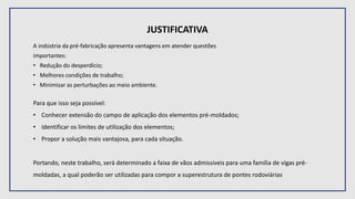 JUSTIFICATIVA
A indústria da pré-fabricação apresenta vantagens em atender questões
importantes:
• Redução do desperdício;
• Melhores condições de trabalho;
• Minimizar as perturbações ao meio ambiente.
Para que isso seja possível:
• Conhecer extensão do campo de aplicação dos elementos pré-moldados;
• Identificar os limites de utilização dos elementos;
• Propor a solução mais vantajosa, para cada situação.
Portando, neste trabalho, será determinado a faixa de vãos admissíveis para uma família de vigas pré-
moldadas, a qual poderão ser utilizadas para compor a superestrutura de pontes rodoviárias
 