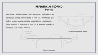 REFERENCIAL TEÓRICO
Pontes
Pfeil (1979) considera ponte a obra destinada à transposição de
obstáculos, dando continuidade a uma via. Obstáculos que
podem ser rios, vales profundos, braços de mar e outras vias.
Ponte quando o obstáculo é um rio e Viaduto quando o
obstáculo é um vale ou outra via
Partes funcionais das pontes
Seção transversal
 