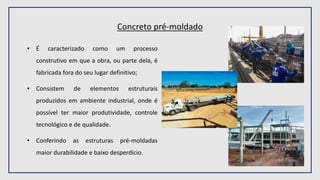 Concreto pré-moldado
• É caracterizado como um processo
construtivo em que a obra, ou parte dela, é
fabricada fora do seu lugar definitivo;
• Consistem de elementos estruturais
produzidos em ambiente industrial, onde é
possível ter maior produtividade, controle
tecnológico e de qualidade.
• Conferindo as estruturas pré-moldadas
maior durabilidade e baixo desperdício.
 
