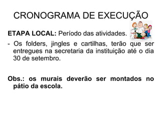 CRONOGRAMA DE EXECUÇÃO
ETAPA LOCAL: Período das atividades.
- Os folders, jingles e cartilhas, terão que ser
entregues na secretaria da instituição até o dia
30 de setembro.
Obs.: os murais deverão ser montados no
pátio da escola.
 