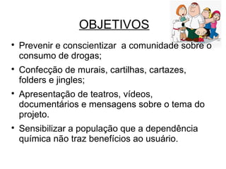 OBJETIVOS

Prevenir e conscientizar a comunidade sobre o
consumo de drogas;

Confecção de murais, cartilhas, cartazes,
folders e jingles;

Apresentação de teatros, vídeos,
documentários e mensagens sobre o tema do
projeto.

Sensibilizar a população que a dependência
química não traz benefícios ao usuário.
 