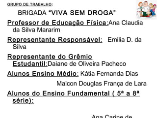 GRUPO DE TRABALHO:
BRIGADA “VIVA SEM DROGA”
Professor de Educação Física:Ana Claudia
da Silva Mararim
Representante Responsável: Emilia D. da
Silva
Representante do Grêmio
Estudantil:Daiane de Oliveira Pacheco
Alunos Ensino Médio: Kátia Fernanda Dias
Maicon Douglas França de Lara
Alunos do Ensino Fundamental ( 5ª a 8ª
série):
 
