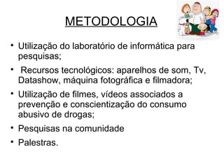METODOLOGIA

Utilização do laboratório de informática para
pesquisas;

Recursos tecnológicos: aparelhos de som, Tv,
Datashow, máquina fotográfica e filmadora;

Utilização de filmes, vídeos associados a
prevenção e conscientização do consumo
abusivo de drogas;

Pesquisas na comunidade

Palestras.
 