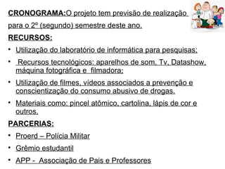 CRONOGRAMA:O projeto tem previsão de realização
para o 2º (segundo) semestre deste ano.
RECURSOS:

Utilização do laboratório de informática para pesquisas;

Recursos tecnológicos: aparelhos de som, Tv, Datashow,
máquina fotográfica e filmadora;

Utilização de filmes, vídeos associados a prevenção e
conscientização do consumo abusivo de drogas.

Materiais como: pincel atômico, cartolina, lápis de cor e
outros.
PARCERIAS:

Proerd – Polícia Militar

Grêmio estudantil

APP - Associação de Pais e Professores
 