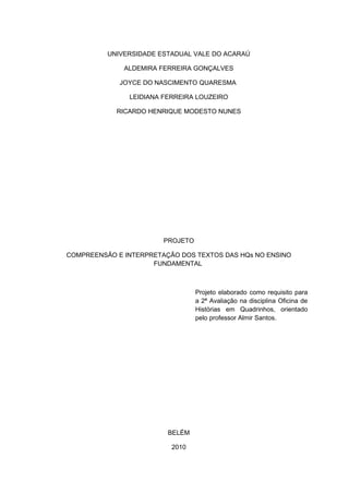 UNIVERSIDADE ESTADUAL VALE DO ACARAÚ

              ALDEMIRA FERREIRA GONÇALVES

             JOYCE DO NASCIMENTO QUARESMA

               LEIDIANA FERREIRA LOUZEIRO

            RICARDO HENRIQUE MODESTO NUNES




                        PROJETO

COMPREENSÃO E INTERPRETAÇÃO DOS TEXTOS DAS HQs NO ENSINO
                     FUNDAMENTAL



                                  Projeto elaborado como requisito para
                                  a 2ª Avaliação na disciplina Oficina de
                                  Histórias em Quadrinhos, orientado
                                  pelo professor Almir Santos.




                         BELÉM

                          2010
 